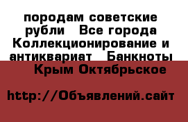 породам советские рубли - Все города Коллекционирование и антиквариат » Банкноты   . Крым,Октябрьское